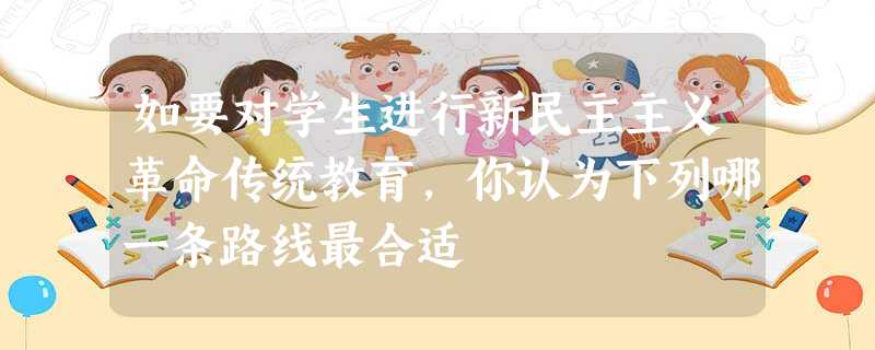 如要对学生进行新民主主义革命传统教育,你认为下列哪一条路线最合适 如要对学生进行新民主主义革命传统教育,你认为下列哪一条路线最合适