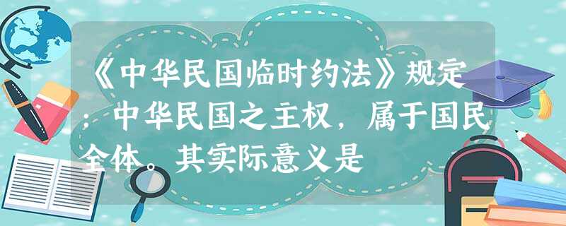 《中华民国临时约法》规定:中华民国之主权,属于国民全体。其实际意义是 《中华民国临时约法》规定:中华民国之主权,属于国民全体。其实际意义是
