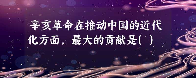辛亥革命在推动中国的近代化方面,最大的贡献是() 辛亥革命在推动中国的近代化方面,最大的贡献是()