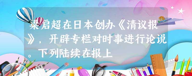 梁启超在日本创办《清议报》,开辟专栏对时事进行论说。下列陆续在报上 梁启超在日本创办《清议报》,开辟专栏对时事进行论说。下列陆续在报上