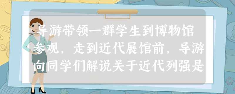 导游带领一群学生到博物馆参观,走到近代展馆前,导游向同学们解说关于近代列强是 导游带领一群学生到博物馆参观,走到近代展馆前,导游向同学们解说关于近代列强是