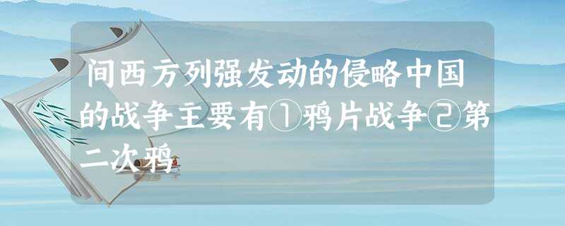 间西方列强发动的侵略中国的战争主要有①鸦片战争②第二次鸦 间西方列强发动的侵略中国的战争主要有①鸦片战争②第二次鸦