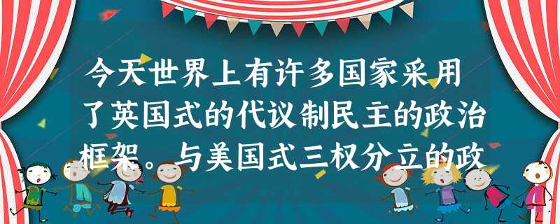 今天世界上有许多国家采用了英国式的代议制民主的政治框架。与美国式三权分立的政 今天世界上有许多国家采用了英国式的代议制民主的政治框架。与美国式三权分立的政