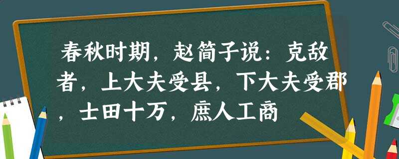 春秋时期,赵简子说:克敌者,上大夫受县,下大夫受郡,士田十万,庶人工商 春秋时期,赵简子说:克敌者,上大夫受县,下大夫受郡,士田十万,庶人工商