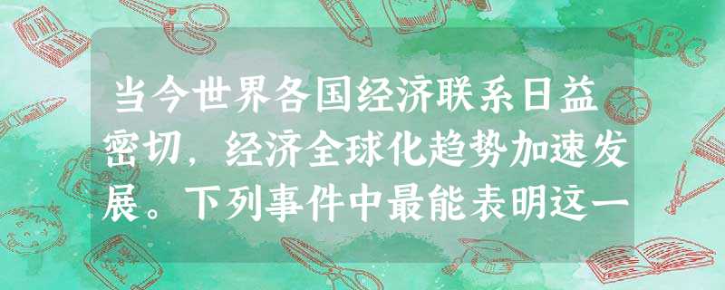 当今世界各国经济联系日益密切,经济全球化趋势加速发展。下列事件中最能表明这一 当今世界各国经济联系日益密切,经济全球化趋势加速发展。下列事件中最能表明这一