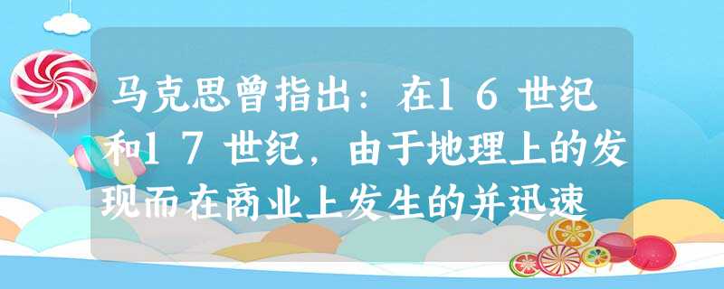 马克思曾指出:在16世纪和17世纪,由于地理上的发现而在商业上发生的并迅速 马克思曾指出:在16世纪和17世纪,由于地理上的发现而在商业上发生的并迅速