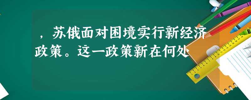 ,苏俄面对困境实行新经济政策。这一政策新在何处 ,苏俄面对困境实行新经济政策。这一政策新在何处