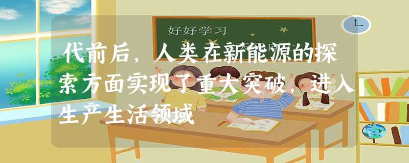 代前后,人类在新能源的探索方面实现了重大突破,进入生产生活领域 代前后,人类在新能源的探索方面实现了重大突破,进入生产生活领域