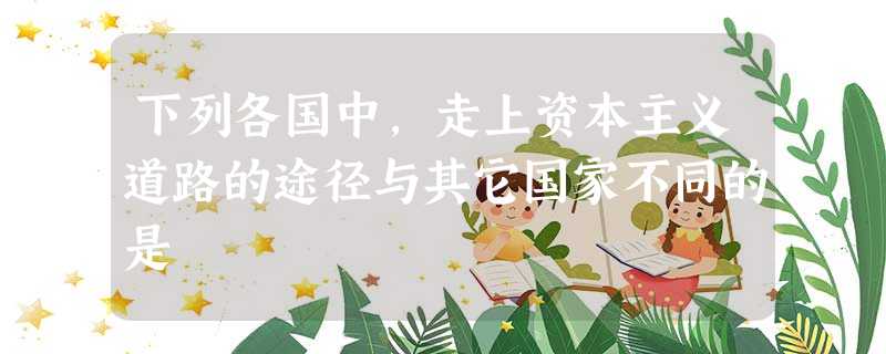 下列各国中,走上资本主义道路的途径与其它国家不同的是 下列各国中,走上资本主义道路的途径与其它国家不同的是