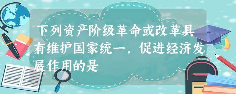 下列资产阶级革命或改革具有维护国家统一,促进经济发展作用的是 下列资产阶级革命或改革具有维护国家统一,促进经济发展作用的是