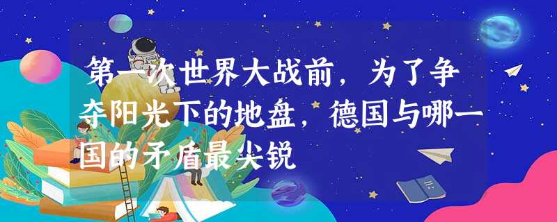 第一次世界大战前,为了争夺阳光下的地盘,德国与哪一国的矛盾最尖锐 第一次世界大战前,为了争夺阳光下的地盘,德国与哪一国的矛盾最尖锐
