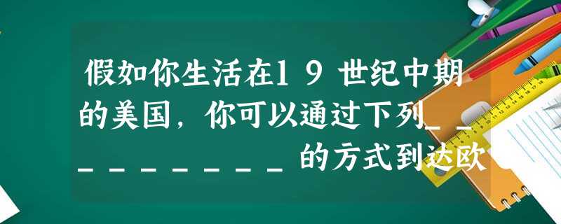 假如你生活在19世纪中期的美国,你可以通过下列_________的方式到达欧 假如你生活在19世纪中期的美国,你可以通过下列_________的方式到达欧