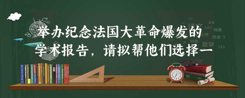 举办纪念法国大革命爆发的学术报告,请拟帮他们选择一 举办纪念法国大革命爆发的学术报告,请拟帮他们选择一