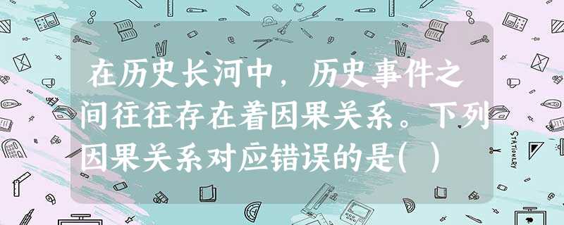 在历史长河中,历史事件之间往往存在着因果关系。下列因果关系对应错误的是() 在历史长河中,历史事件之间往往存在着因果关系。下列因果关系对应错误的是()