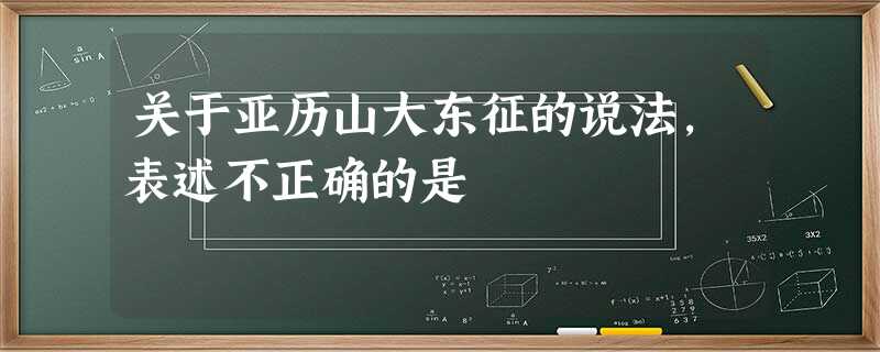 关于亚历山大东征的说法,表述不正确的是 关于亚历山大东征的说法,表述不正确的是