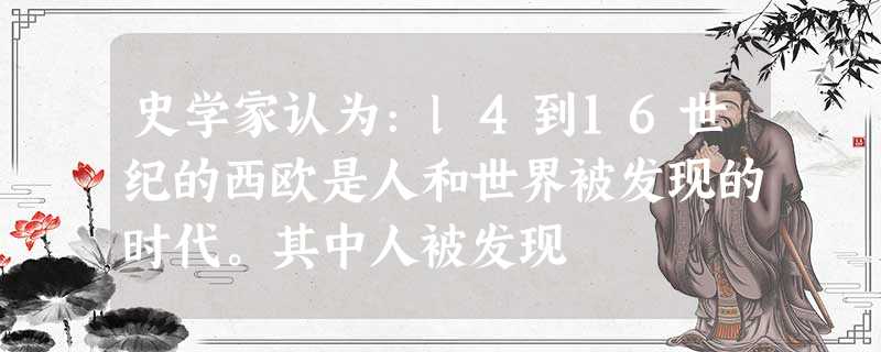 史学家认为:l4到16世纪的西欧是人和世界被发现的时代。其中人被发现 史学家认为:l4到16世纪的西欧是人和世界被发现的时代。其中人被发现