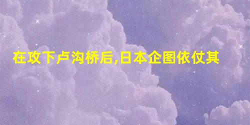 在攻下卢沟桥后,日本企图依仗其军事优势,在几个月内灭亡中国 在攻下卢沟桥后,日本企图依仗其军事优势,在几个月内灭亡中国