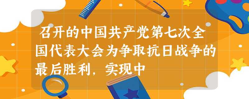 召开的中国共产党第七次全国代表大会为争取抗日战争的最后胜利,实现中 召开的中国共产党第七次全国代表大会为争取抗日战争的最后胜利,实现中