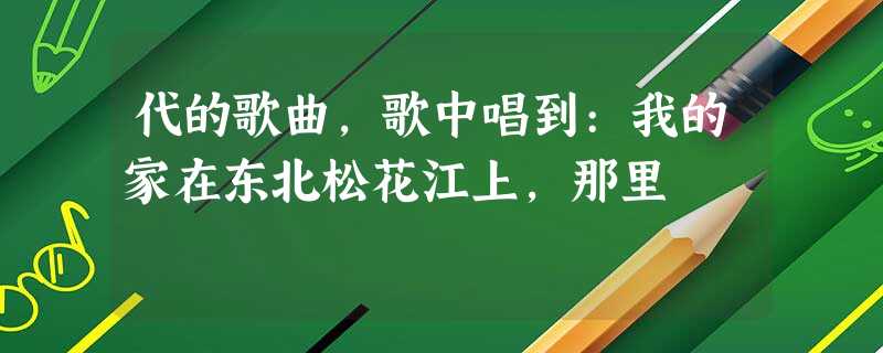 代的歌曲,歌中唱到:我的家在东北松花江上,那里 代的歌曲,歌中唱到:我的家在东北松花江上,那里