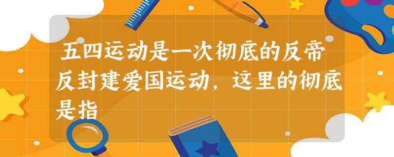 五四运动是一次彻底的反帝反封建爱国运动,这里的彻底是指 五四运动是一次彻底的反帝反封建爱国运动,这里的彻底是指
