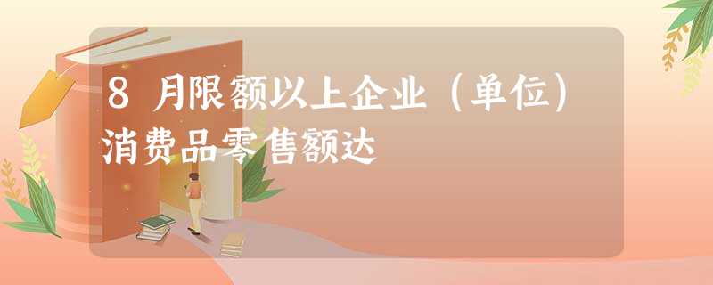 8月限额以上企业(单位)消费品零售额达 8月限额以上企业(单位)消费品零售额达
