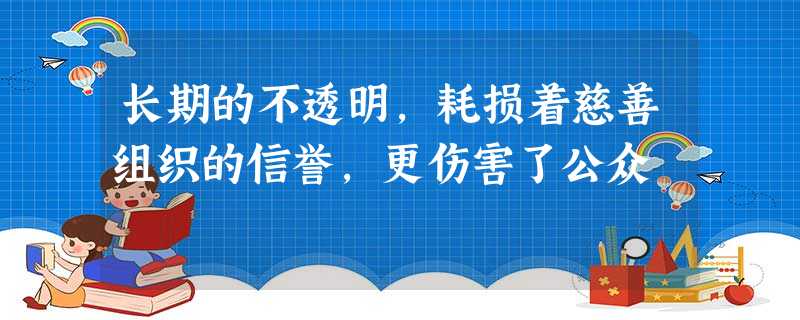 长期的不透明,耗损着慈善组织的信誉,更伤害了公众 长期的不透明,耗损着慈善组织的信誉,更伤害了公众