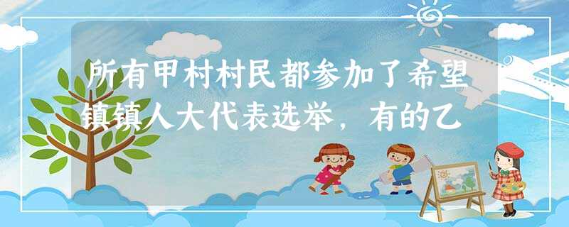 所有甲村村民都参加了希望镇镇人大代表选举,有的乙 所有甲村村民都参加了希望镇镇人大代表选举,有的乙