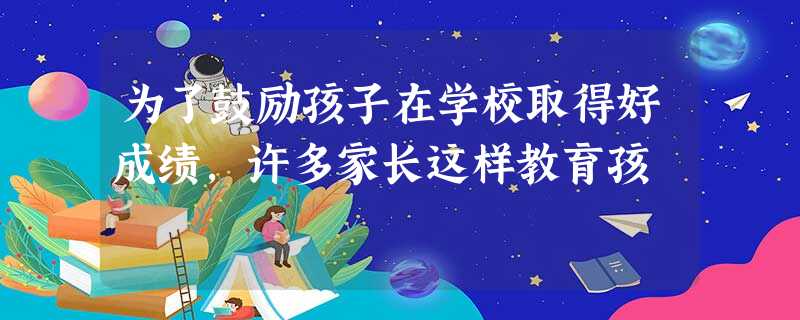 为了鼓励孩子在学校取得好成绩,许多家长这样教育孩 为了鼓励孩子在学校取得好成绩,许多家长这样教育孩