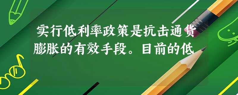 实行低利率政策是抗击通货膨胀的有效手段。目前的低 实行低利率政策是抗击通货膨胀的有效手段。目前的低