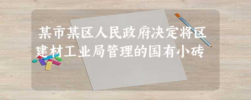 某市某区人民政府决定将区建材工业局管理的国有小砖 某市某区人民政府决定将区建材工业局管理的国有小砖