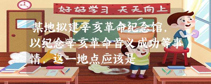 某地拟建辛亥革命纪念馆,以纪念辛亥革命首义成功等事情,这一地点应该是 某地拟建辛亥革命纪念馆,以纪念辛亥革命首义成功等事情,这一地点应该是