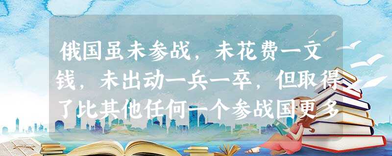 俄国虽未参战,未花费一文钱,未出动一兵一卒,但取得了比其他任何一个参战国更多 俄国虽未参战,未花费一文钱,未出动一兵一卒,但取得了比其他任何一个参战国更多