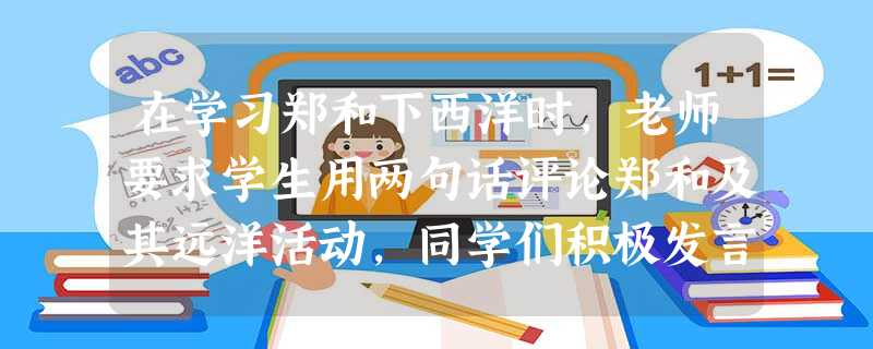 在学习郑和下西洋时,老师要求学生用两句话评论郑和及其远洋活动,同学们积极发言 在学习郑和下西洋时,老师要求学生用两句话评论郑和及其远洋活动,同学们积极发言