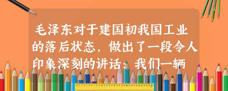 毛泽东对于建国初我国工业的落后状态,做出了一段令人印象深刻的讲话:我们一辆 毛泽东对于建国初我国工业的落后状态,做出了一段令人印象深刻的讲话:我们一辆