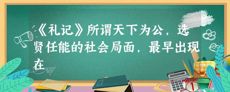 《礼记》所谓天下为公,选贤任能的社会局面,最早出现在 《礼记》所谓天下为公,选贤任能的社会局面,最早出现在