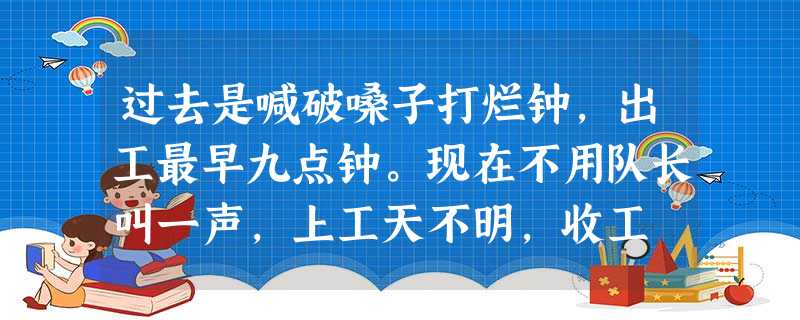 过去是喊破嗓子打烂钟,出工最早九点钟。现在不用队长叫一声,上工天不明,收工 过去是喊破嗓子打烂钟,出工最早九点钟。现在不用队长叫一声,上工天不明,收工