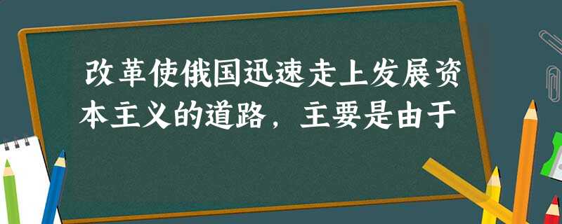 改革使俄国迅速走上发展资本主义的道路,主要是由于 改革使俄国迅速走上发展资本主义的道路,主要是由于