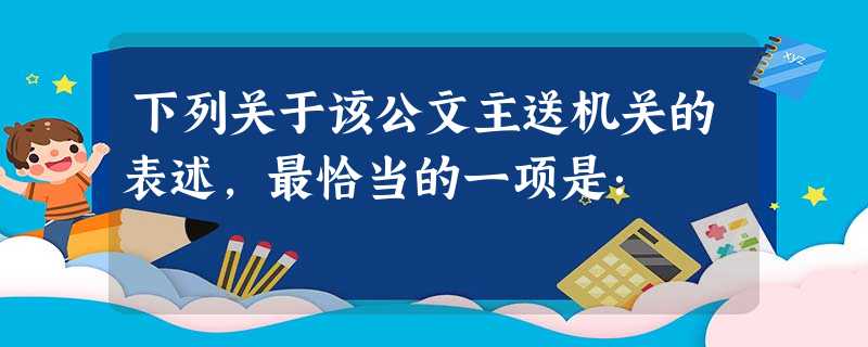 下列关于该公文主送机关的表述,最恰当的一项是: 下列关于该公文主送机关的表述,最恰当的一项是: