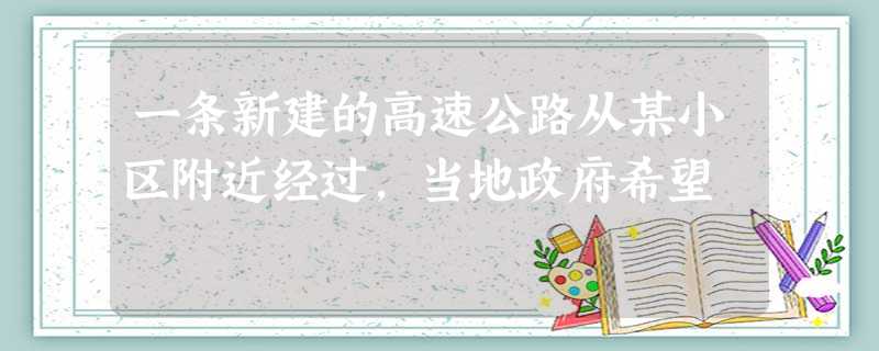 一条新建的高速公路从某小区附近经过,当地政府希望 一条新建的高速公路从某小区附近经过,当地政府希望