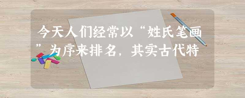 今天人们经常以“姓氏笔画”为序来排名,其实古代特 今天人们经常以“姓氏笔画”为序来排名,其实古代特