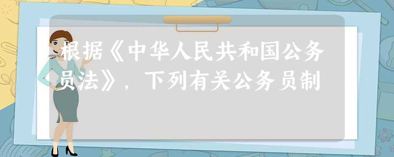 根据《中华人民共和国公务员法》,下列有关公务员制 根据《中华人民共和国公务员法》,下列有关公务员制