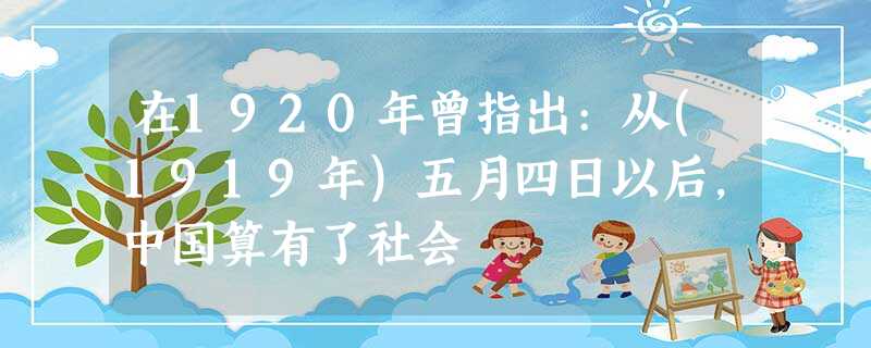 在1920年曾指出:从(1919年)五月四日以后,中国算有了社会 在1920年曾指出:从(1919年)五月四日以后,中国算有了社会