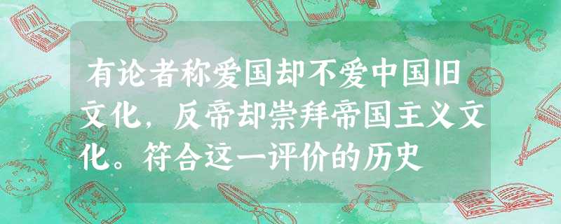 有论者称爱国却不爱中国旧文化,反帝却崇拜帝国主义文化。符合这一评价的历史 有论者称爱国却不爱中国旧文化,反帝却崇拜帝国主义文化。符合这一评价的历史
