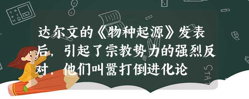 达尔文的《物种起源》发表后,引起了宗教势力的强烈反对,他们叫嚣打倒进化论 达尔文的《物种起源》发表后,引起了宗教势力的强烈反对,他们叫嚣打倒进化论
