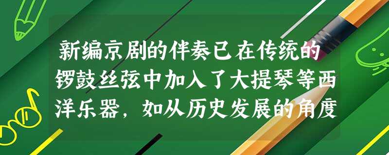 新编京剧的伴奏已在传统的锣鼓丝弦中加入了大提琴等西洋乐器,如从历史发展的角度 新编京剧的伴奏已在传统的锣鼓丝弦中加入了大提琴等西洋乐器,如从历史发展的角度