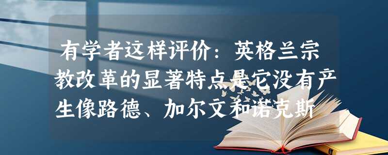 有学者这样评价:英格兰宗教改革的显著特点是它没有产生像路德、加尔文和诺克斯 有学者这样评价:英格兰宗教改革的显著特点是它没有产生像路德、加尔文和诺克斯