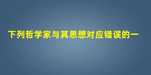 下列哲学家与其思想对应错误的一项是() 下列哲学家与其思想对应错误的一项是()