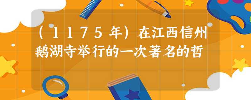 (1175年)在江西信州鹅湖寺举行的一次著名的哲 (1175年)在江西信州鹅湖寺举行的一次著名的哲