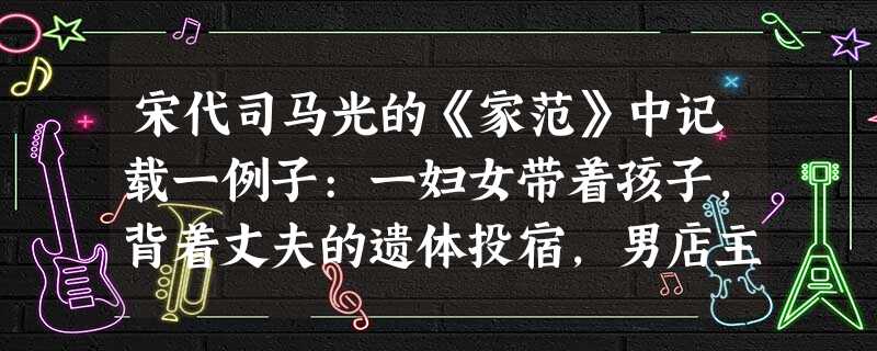 宋代司马光的《家范》中记载一例子:一妇女带着孩子,背着丈夫的遗体投宿,男店主 宋代司马光的《家范》中记载一例子:一妇女带着孩子,背着丈夫的遗体投宿,男店主