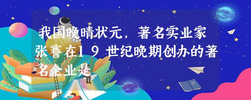 我国晚晴状元,著名实业家张謇在19世纪晚期创办的著名企业是 我国晚晴状元,著名实业家张謇在19世纪晚期创办的著名企业是